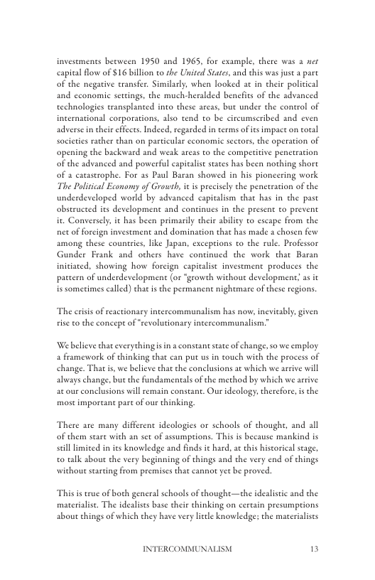 investments beeween 1950 and 1965, for example, there was a ner capital flow of $16 billion to the United States, and this was juse a pare of the negative transfer. Similarly, when looked at in cheir political and economic settings, the much-heralded benefits of the advanced technologies transplanted into these areas, but under the control of incernational corporations, also tend to be circumseribed and even adverse n their effects. Indeed, regarded in terms of its impact on total societies rather than on particular cconomic sectors, the operation of opening the backward and weak areas to the comperitive penetration of the advanced and powerful capitalist states has been nothing shore of a catastrophe. For as Paul Baran showed in his pioneering work The Poliical Economy of Growsh, it i preciscly the peneteacion of the underdeveloped world by advanced capicalism that has in the past obseruceed its development and coneinues in the present to prevent it. Conversely, it has been primarily their ability to escape from the net of forcign investment and domination that has made a chosen few among these countries, like Japan, excepions to the rule. Professor Gunder Feank and others have continued the work that Baran initiated, showing how foreign capivalise investment produces the pattern of underdevelopment (or “growth without development; as it is sometimes caed) that is the permanen nightmate of these regions.  The crisis of reactionary intercommunalism has now, inevitably, given rise to the concepe of “revolutionary intercommunalism.”  Webelieve that everychingis in a constant sate of change, so we employ a framework of thinking that can put us in touch with the process of change. That s, we believe that the conclusions at which we arrive will always change, bu the fundamentals of the method by which we arrive ac our conclusions will emain constane. Our deology, therefore, is the most important pare of our thinking,  There are many different ideologies or schools of thought, and all of them seart with an set of assumprions. This is because mankind is sill imited in ies knowledge and finds it hard, a this hiscorical stage, o talk abou the very beginning of things and the very end of things without starting from premises that cannot yee be proved  Thisis true of both general schools of thoughe—the idealistic and the  materialise. The idealises base their thinking on certain presumptions about things of which they have vy lietle knowledge: the materialists  INTERCOMMUNAI  3 